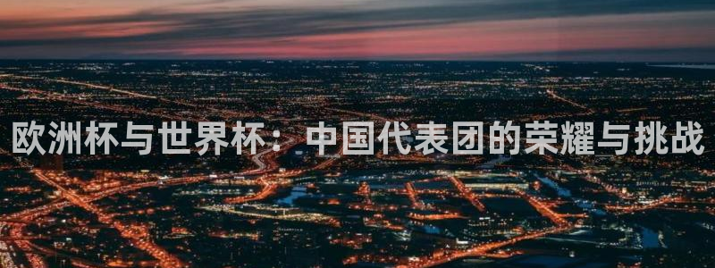 世界杯预选赛欧洲赛区赛程:欧洲杯与世界杯:中国代表团的荣耀与挑战